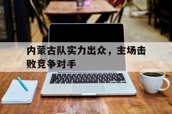 九州平台-内蒙古队实力出众，主场击败竞争对手(内蒙古队实力出众,主场击败竞争对手是谁)
