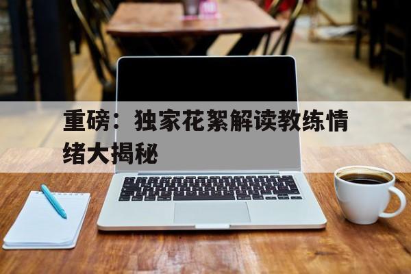 重磅：独家花絮解读教练情绪大揭秘(教练 视频)