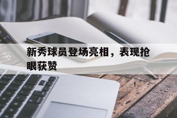 九州官方网站-新秀球员登场亮相，表现抢眼获赞(新秀球员名单)